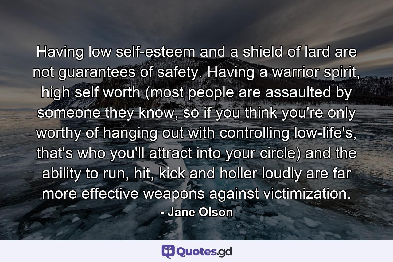 Having low self-esteem and a shield of lard are not guarantees of safety. Having a warrior spirit, high self worth (most people are assaulted by someone they know, so if you think you're only worthy of hanging out with controlling low-life's, that's who you'll attract into your circle) and the ability to run, hit, kick and holler loudly are far more effective weapons against victimization. - Quote by Jane Olson