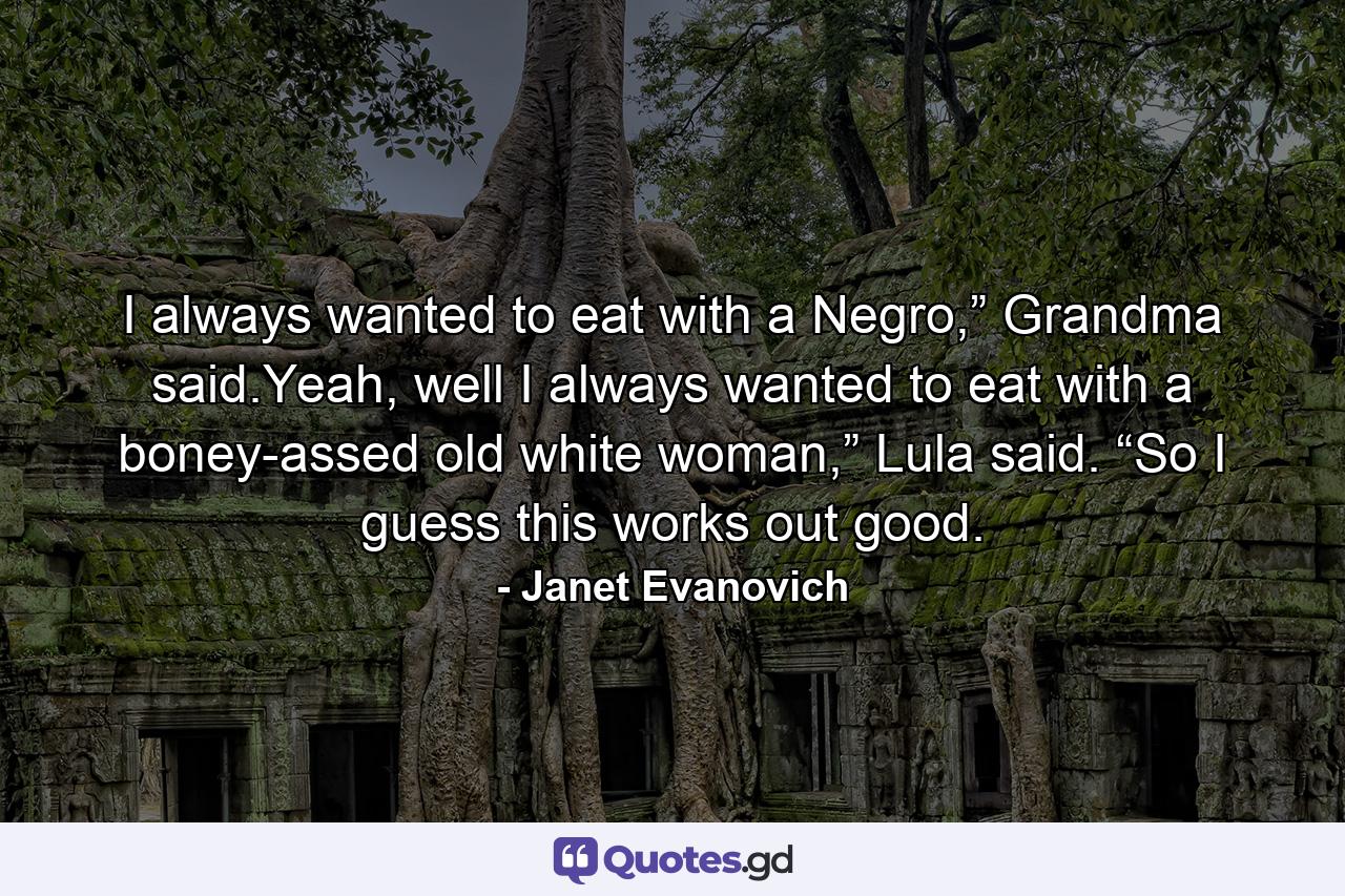 I always wanted to eat with a Negro,” Grandma said.Yeah, well I always wanted to eat with a boney-assed old white woman,” Lula said. “So I guess this works out good. - Quote by Janet Evanovich