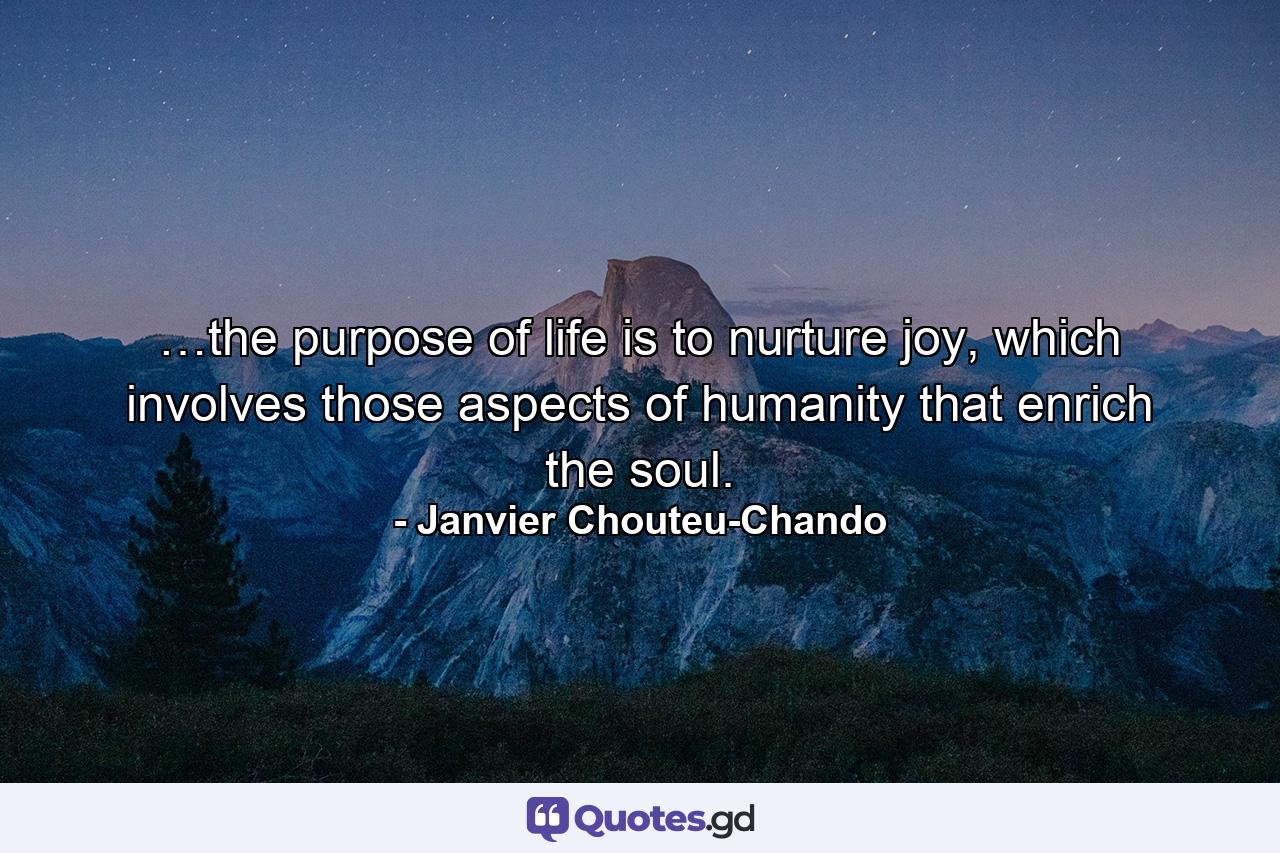 …the purpose of life is to nurture joy, which involves those aspects of humanity that enrich the soul. - Quote by Janvier Chouteu-Chando