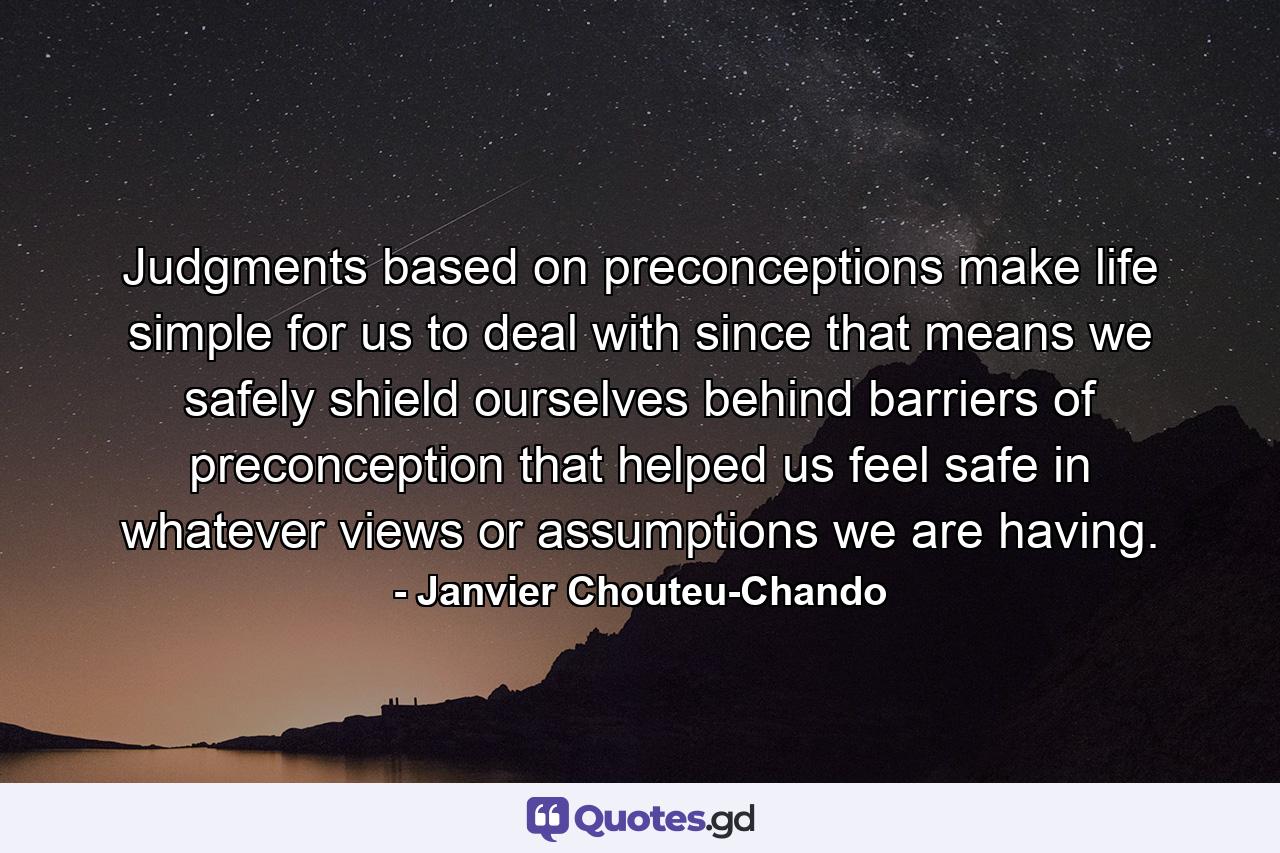 Judgments based on preconceptions make life simple for us to deal with since that means we safely shield ourselves behind barriers of preconception that helped us feel safe in whatever views or assumptions we are having. - Quote by Janvier Chouteu-Chando