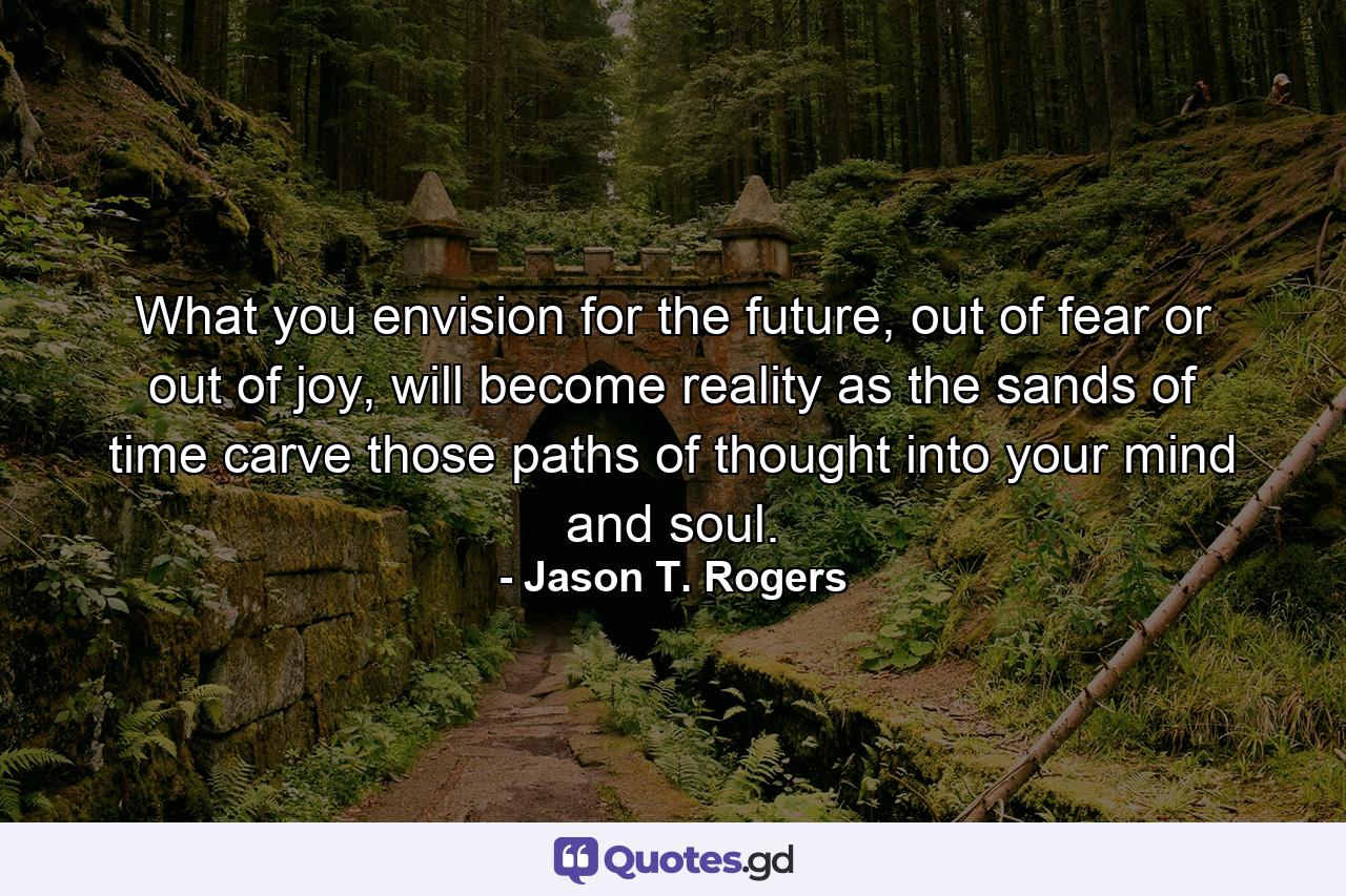 What you envision for the future, out of fear or out of joy, will become reality as the sands of time carve those paths of thought into your mind and soul. - Quote by Jason T. Rogers