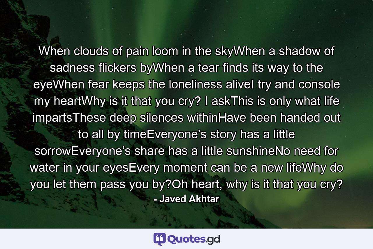 When clouds of pain loom in the skyWhen a shadow of sadness flickers byWhen a tear finds its way to the eyeWhen fear keeps the loneliness aliveI try and console my heartWhy is it that you cry? I askThis is only what life impartsThese deep silences withinHave been handed out to all by timeEveryone’s story has a little sorrowEveryone’s share has a little sunshineNo need for water in your eyesEvery moment can be a new lifeWhy do you let them pass you by?Oh heart, why is it that you cry? - Quote by Javed Akhtar