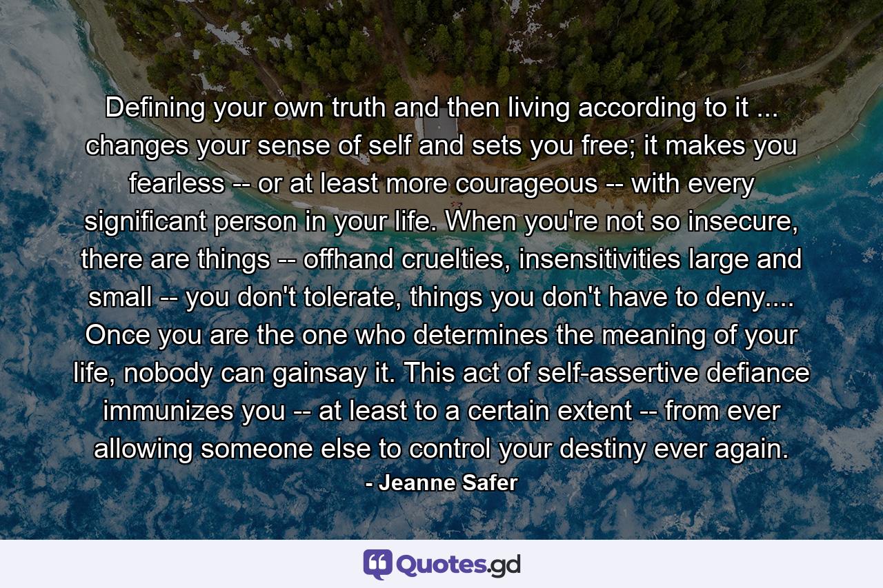 Defining your own truth and then living according to it ... changes your sense of self and sets you free; it makes you fearless -- or at least more courageous -- with every significant person in your life. When you're not so insecure, there are things -- offhand cruelties, insensitivities large and small -- you don't tolerate, things you don't have to deny.... Once you are the one who determines the meaning of your life, nobody can gainsay it. This act of self-assertive defiance immunizes you -- at least to a certain extent -- from ever allowing someone else to control your destiny ever again. - Quote by Jeanne Safer