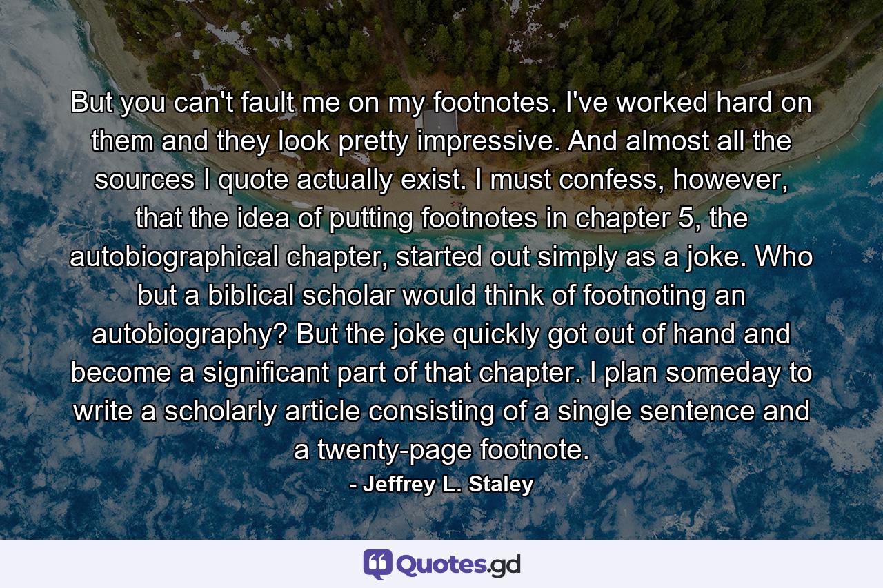 But you can't fault me on my footnotes. I've worked hard on them and they look pretty impressive. And almost all the sources I quote actually exist. I must confess, however, that the idea of putting footnotes in chapter 5, the autobiographical chapter, started out simply as a joke. Who but a biblical scholar would think of footnoting an autobiography? But the joke quickly got out of hand and become a significant part of that chapter. I plan someday to write a scholarly article consisting of a single sentence and a twenty-page footnote. - Quote by Jeffrey L. Staley