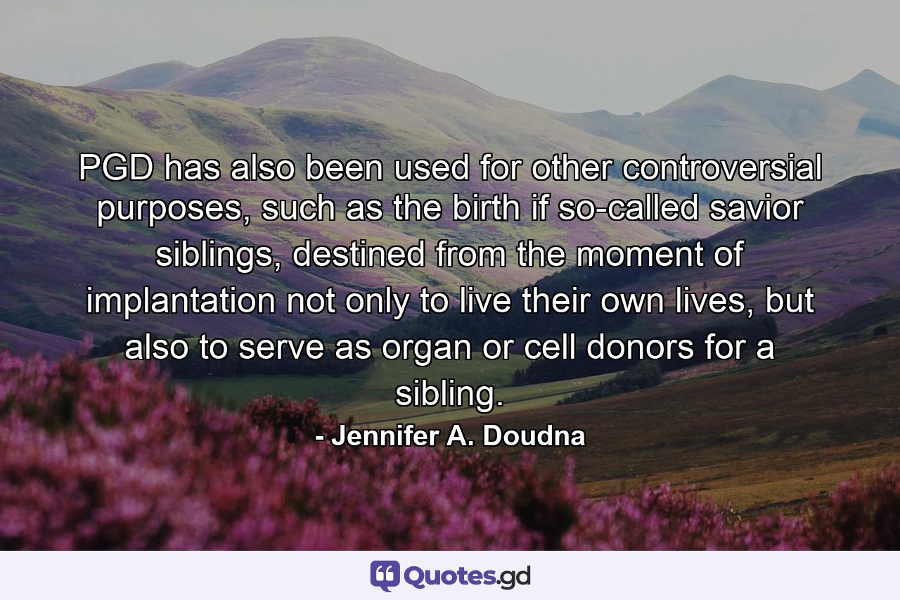 PGD has also been used for other controversial purposes, such as the birth if so-called savior siblings, destined from the moment of implantation not only to live their own lives, but also to serve as organ or cell donors for a sibling. - Quote by Jennifer A. Doudna