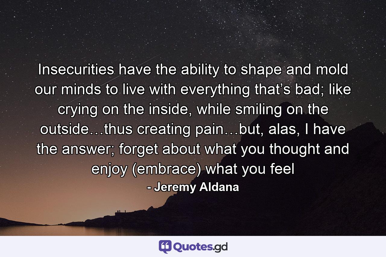 Insecurities have the ability to shape and mold our minds to live with everything that’s bad; like crying on the inside, while smiling on the outside…thus creating pain…but, alas, I have the answer; forget about what you thought and enjoy (embrace) what you feel - Quote by Jeremy Aldana