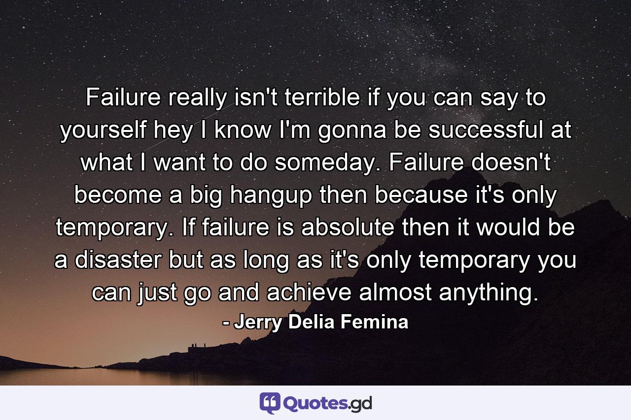 Failure really isn't terrible if you can say to yourself  hey  I know I'm gonna be successful at what I want to do someday. Failure doesn't become a big hangup then because it's only temporary. If failure is absolute  then it would be a disaster  but as long as it's only temporary you can just go and achieve almost anything. - Quote by Jerry Delia Femina