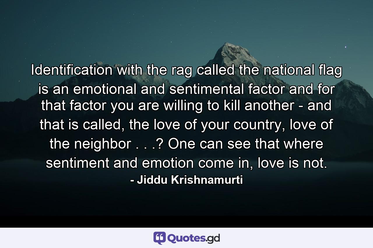 Identification with the rag called the national flag is an emotional and sentimental factor and for that factor you are willing to kill another - and that is called, the love of your country, love of the neighbor . . .? One can see that where sentiment and emotion come in, love is not. - Quote by Jiddu Krishnamurti