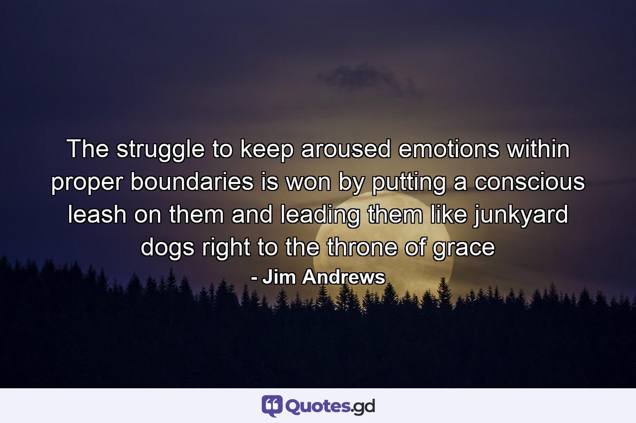 The struggle to keep aroused emotions within proper boundaries is won by putting a conscious leash on them and leading them like junkyard dogs right to the throne of grace - Quote by Jim Andrews