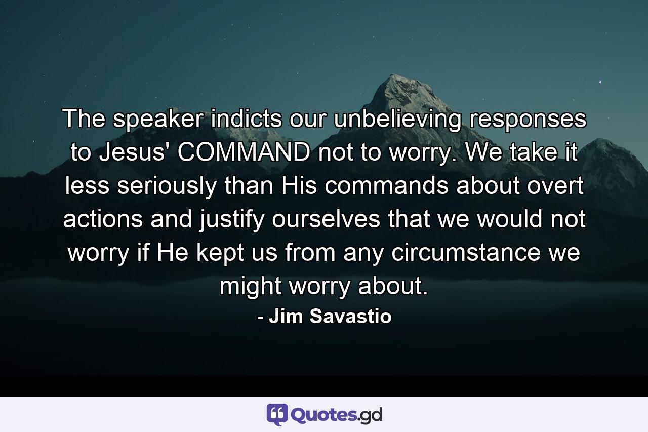 The speaker indicts our unbelieving responses to Jesus' COMMAND not to worry. We take it less seriously than His commands about overt actions and justify ourselves that we would not worry if He kept us from any circumstance we might worry about. - Quote by Jim Savastio