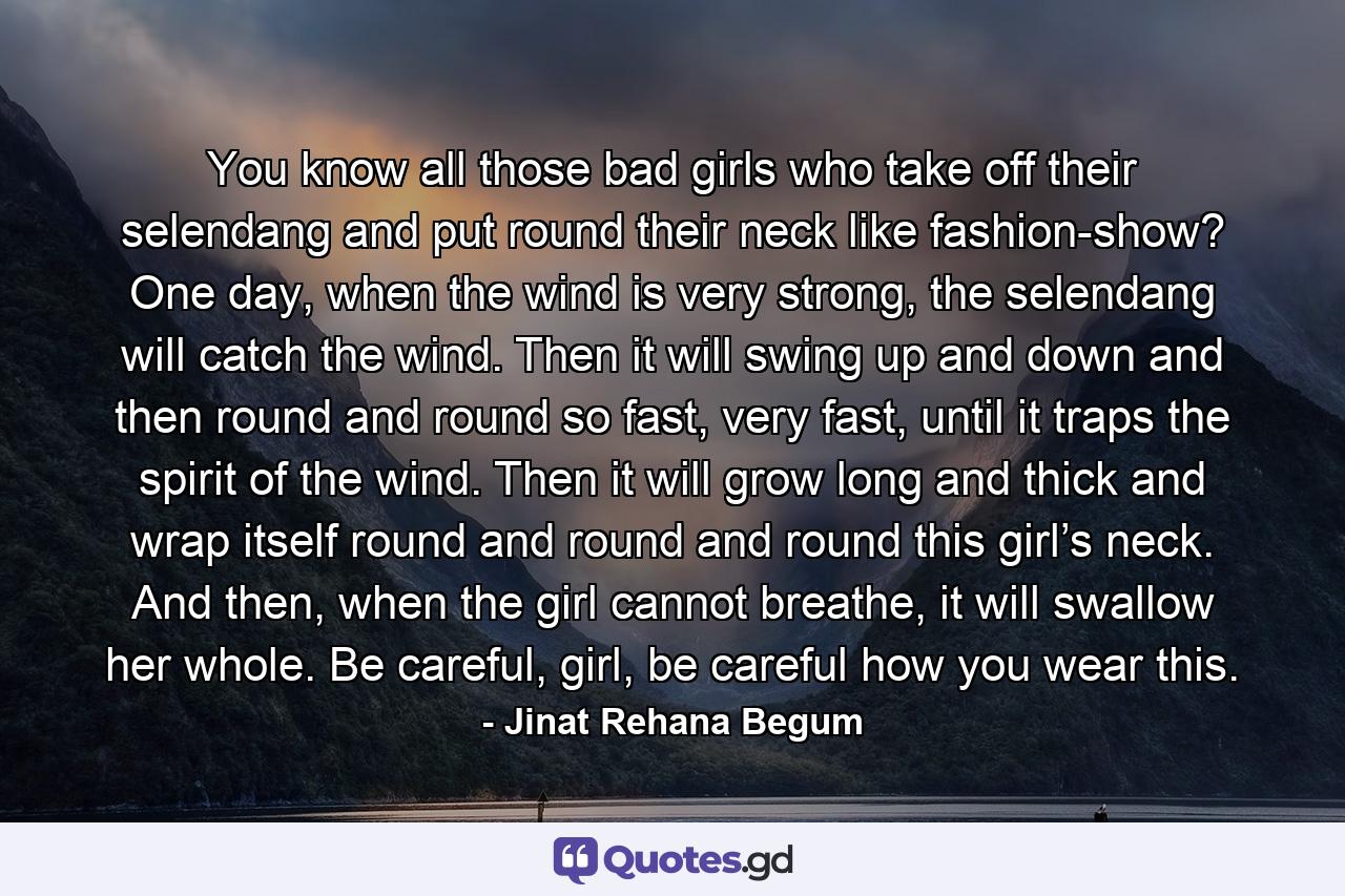 You know all those bad girls who take off their selendang and put round their neck like fashion-show? One day, when the wind is very strong, the selendang will catch the wind. Then it will swing up and down and then round and round so fast, very fast, until it traps the spirit of the wind. Then it will grow long and thick and wrap itself round and round and round this girl’s neck. And then, when the girl cannot breathe, it will swallow her whole. Be careful, girl, be careful how you wear this. - Quote by Jinat Rehana Begum