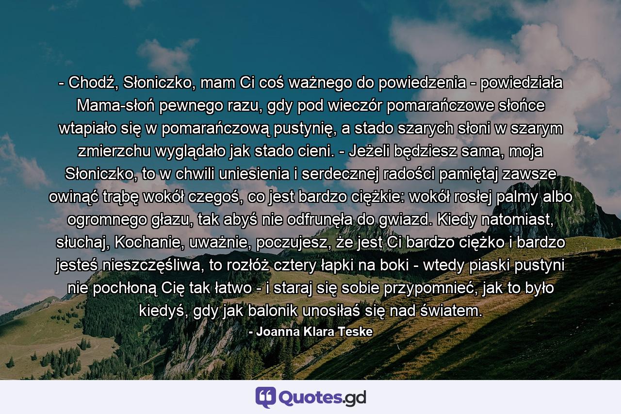 - Chodź, Słoniczko, mam Ci coś ważnego do powiedzenia - powiedziała Mama-słoń pewnego razu, gdy pod wieczór pomarańczowe słońce wtapiało się w pomarańczową pustynię, a stado szarych słoni w szarym zmierzchu wyglądało jak stado cieni. - Jeżeli będziesz sama, moja Słoniczko, to w chwili uniesienia i serdecznej radości pamiętaj zawsze owinąć trąbę wokół czegoś, co jest bardzo ciężkie: wokół rosłej palmy albo ogromnego głazu, tak abyś nie odfrunęła do gwiazd. Kiedy natomiast, słuchaj, Kochanie, uważnie, poczujesz, że jest Ci bardzo ciężko i bardzo jesteś nieszczęśliwa, to rozłóż cztery łapki na boki - wtedy piaski pustyni nie pochłoną Cię tak łatwo - i staraj się sobie przypomnieć, jak to było kiedyś, gdy jak balonik unosiłaś się nad światem. - Quote by Joanna Klara Teske