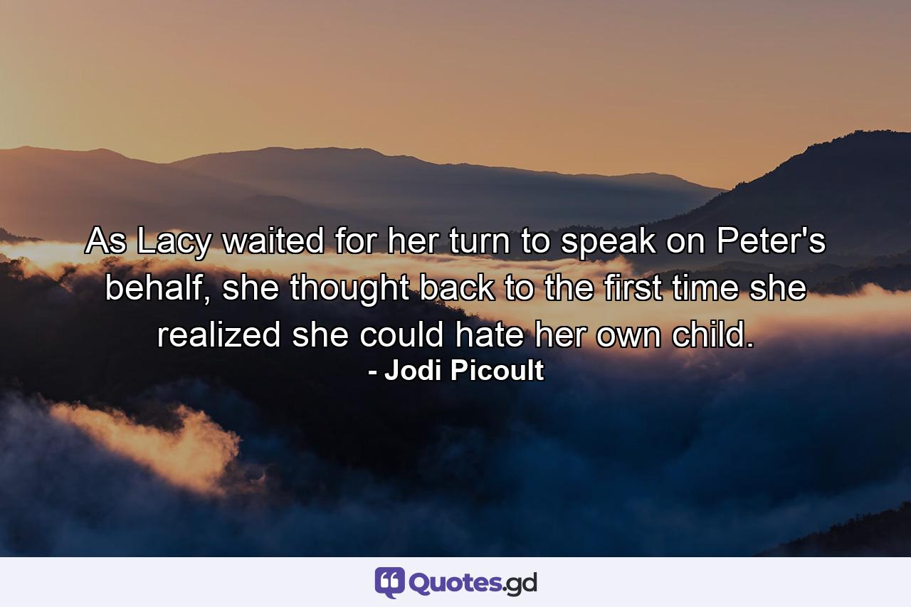 As Lacy waited for her turn to speak on Peter's behalf, she thought back to the first time she realized she could hate her own child. - Quote by Jodi Picoult