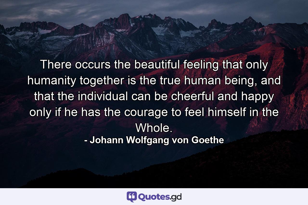 There occurs the beautiful feeling that only humanity together is the true human being, and that the individual can be cheerful and happy only if he has the courage to feel himself in the Whole. - Quote by Johann Wolfgang von Goethe