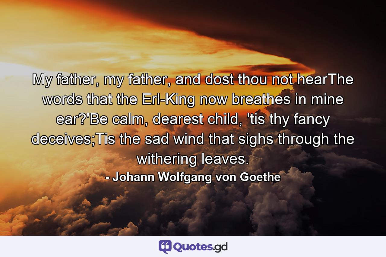 My father, my father, and dost thou not hearThe words that the Erl-King now breathes in mine ear?'Be calm, dearest child, 'tis thy fancy deceives;Tis the sad wind that sighs through the withering leaves. - Quote by Johann Wolfgang von Goethe