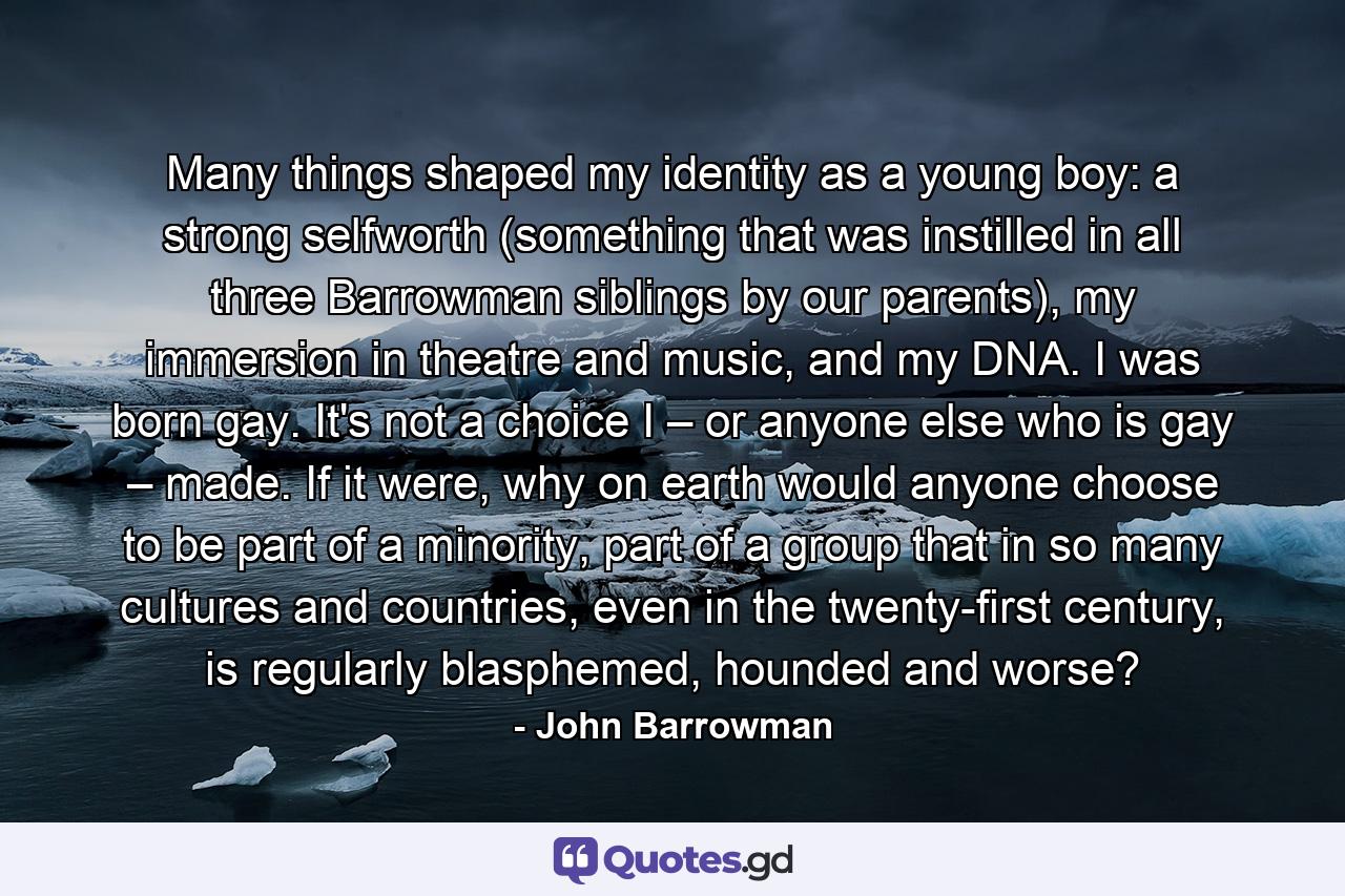 Many things shaped my identity as a young boy: a strong selfworth (something that was instilled in all three Barrowman siblings by our parents), my immersion in theatre and music, and my DNA. I was born gay. It's not a choice I – or anyone else who is gay – made. If it were, why on earth would anyone choose to be part of a minority, part of a group that in so many cultures and countries, even in the twenty-first century, is regularly blasphemed, hounded and worse? - Quote by John Barrowman