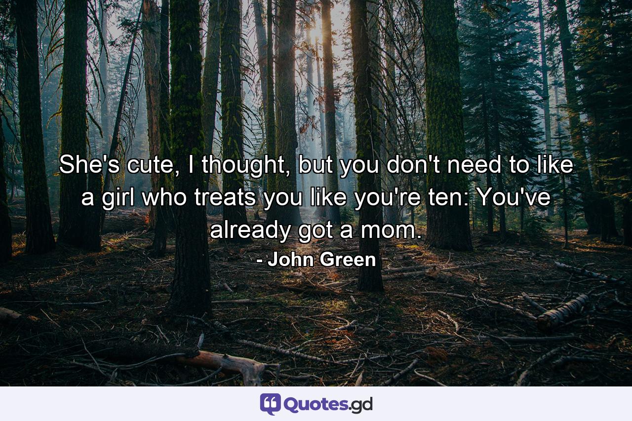 She's cute, I thought, but you don't need to like a girl who treats you like you're ten: You've already got a mom. - Quote by John Green