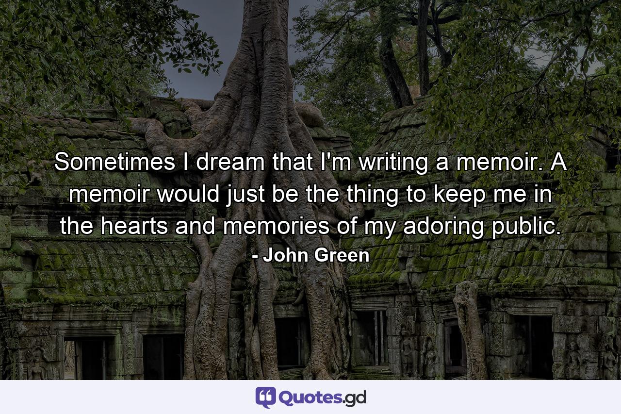 Sometimes I dream that I'm writing a memoir. A memoir would just be the thing to keep me in the hearts and memories of my adoring public. - Quote by John Green