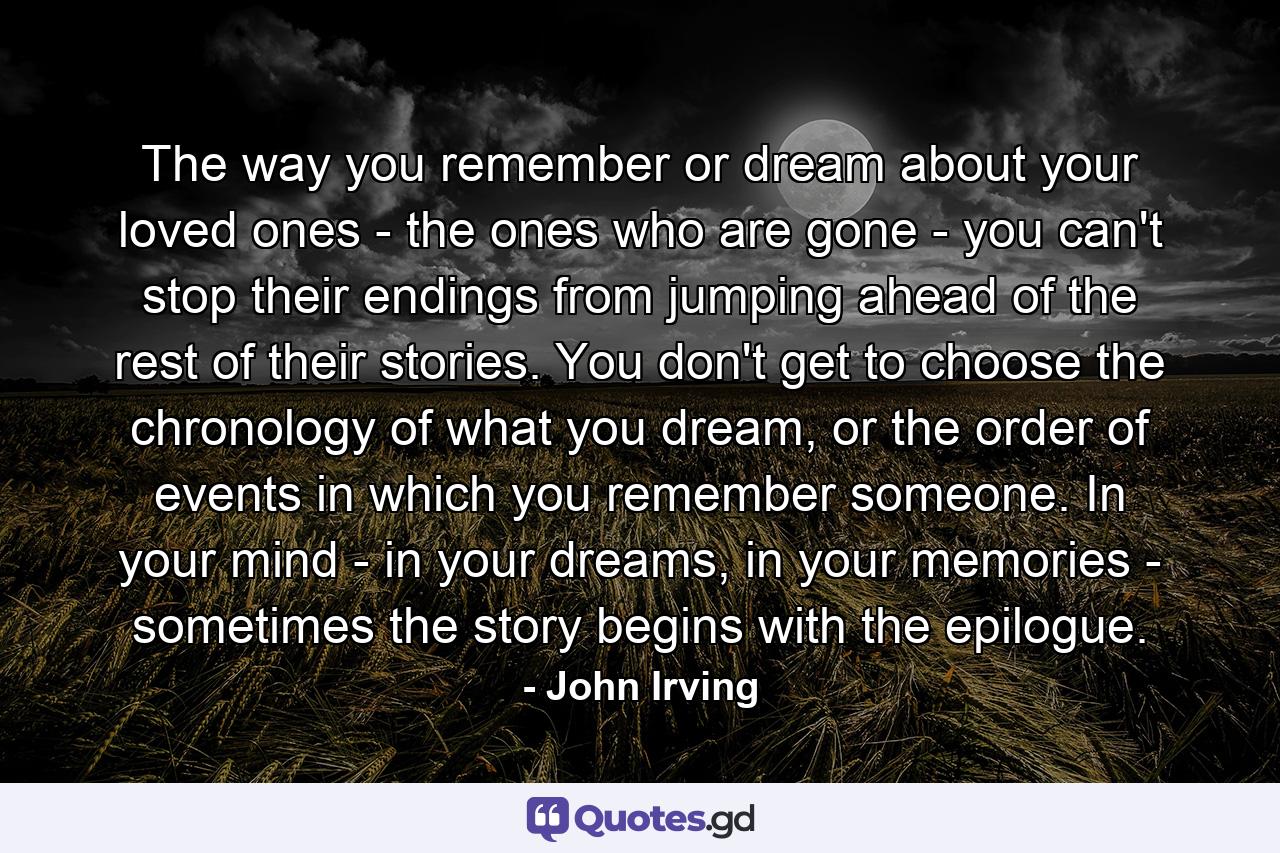 The way you remember or dream about your loved ones - the ones who are gone - you can't stop their endings from jumping ahead of the rest of their stories. You don't get to choose the chronology of what you dream, or the order of events in which you remember someone. In your mind - in your dreams, in your memories - sometimes the story begins with the epilogue. - Quote by John Irving