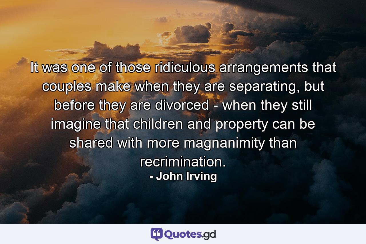 It was one of those ridiculous arrangements that couples make when they are separating, but before they are divorced - when they still imagine that children and property can be shared with more magnanimity than recrimination. - Quote by John Irving