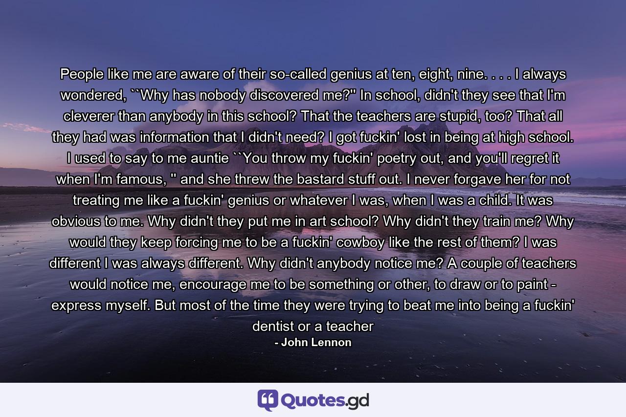 People like me are aware of their so-called genius at ten, eight, nine. . . . I always wondered, ``Why has nobody discovered me?'' In school, didn't they see that I'm cleverer than anybody in this school? That the teachers are stupid, too? That all they had was information that I didn't need? I got fuckin' lost in being at high school. I used to say to me auntie ``You throw my fuckin' poetry out, and you'll regret it when I'm famous, '' and she threw the bastard stuff out. I never forgave her for not treating me like a fuckin' genius or whatever I was, when I was a child. It was obvious to me. Why didn't they put me in art school? Why didn't they train me? Why would they keep forcing me to be a fuckin' cowboy like the rest of them? I was different I was always different. Why didn't anybody notice me? A couple of teachers would notice me, encourage me to be something or other, to draw or to paint - express myself. But most of the time they were trying to beat me into being a fuckin' dentist or a teacher - Quote by John Lennon