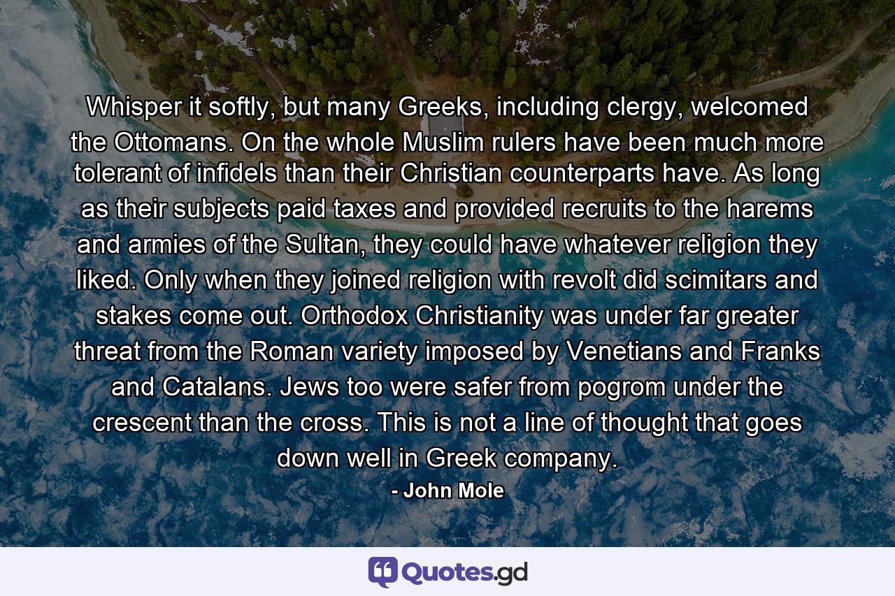 Whisper it softly, but many Greeks, including clergy, welcomed the Ottomans. On the whole Muslim rulers have been much more tolerant of infidels than their Christian counterparts have. As long as their subjects paid taxes and provided recruits to the harems and armies of the Sultan, they could have whatever religion they liked. Only when they joined religion with revolt did scimitars and stakes come out. Orthodox Christianity was under far greater threat from the Roman variety imposed by Venetians and Franks and Catalans. Jews too were safer from pogrom under the crescent than the cross. This is not a line of thought that goes down well in Greek company. - Quote by John Mole