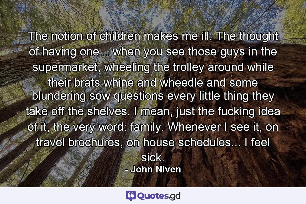 The notion of children makes me ill. The thought of having one... when you see those guys in the supermarket, wheeling the trolley around while their brats whine and wheedle and some blundering sow questions every little thing they take off the shelves. I mean, just the fucking idea of it, the very word: family. Whenever I see it, on travel brochures, on house schedules... I feel sick. - Quote by John Niven