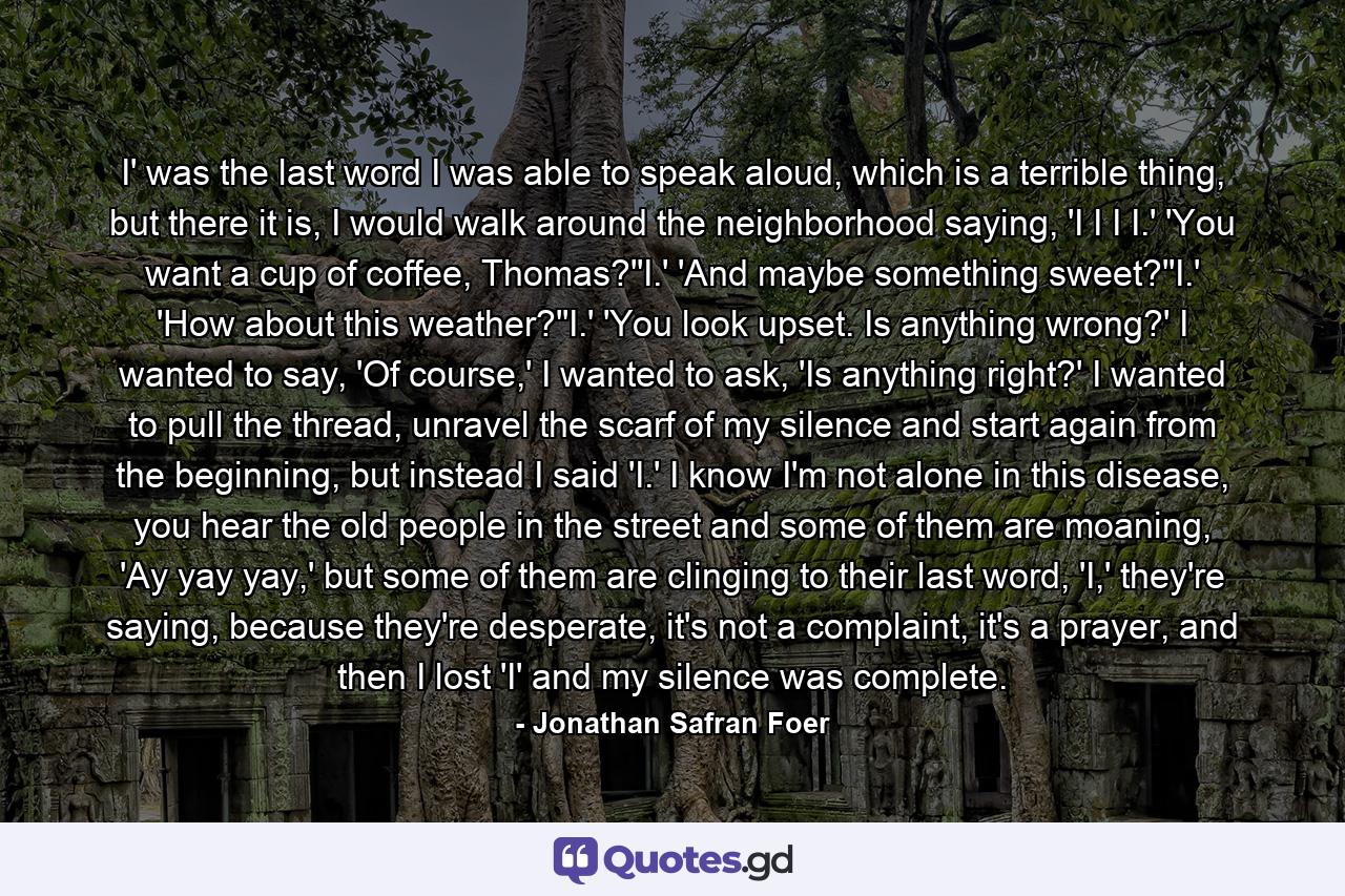 I' was the last word I was able to speak aloud, which is a terrible thing, but there it is, I would walk around the neighborhood saying, 'I I I I.' 'You want a cup of coffee, Thomas?''I.' 'And maybe something sweet?''I.' 'How about this weather?''I.' 'You look upset. Is anything wrong?' I wanted to say, 'Of course,' I wanted to ask, 'Is anything right?' I wanted to pull the thread, unravel the scarf of my silence and start again from the beginning, but instead I said 'I.' I know I'm not alone in this disease, you hear the old people in the street and some of them are moaning, 'Ay yay yay,' but some of them are clinging to their last word, 'I,' they're saying, because they're desperate, it's not a complaint, it's a prayer, and then I lost 'I' and my silence was complete. - Quote by Jonathan Safran Foer