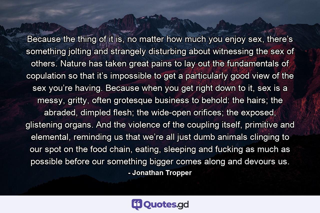 Because the thing of it is, no matter how much you enjoy sex, there’s something jolting and strangely disturbing about witnessing the sex of others. Nature has taken great pains to lay out the fundamentals of copulation so that it’s impossible to get a particularly good view of the sex you’re having. Because when you get right down to it, sex is a messy, gritty, often grotesque business to behold: the hairs; the abraded, dimpled flesh; the wide-open orifices; the exposed, glistening organs. And the violence of the coupling itself, primitive and elemental, reminding us that we’re all just dumb animals clinging to our spot on the food chain, eating, sleeping and fucking as much as possible before our something bigger comes along and devours us. - Quote by Jonathan Tropper