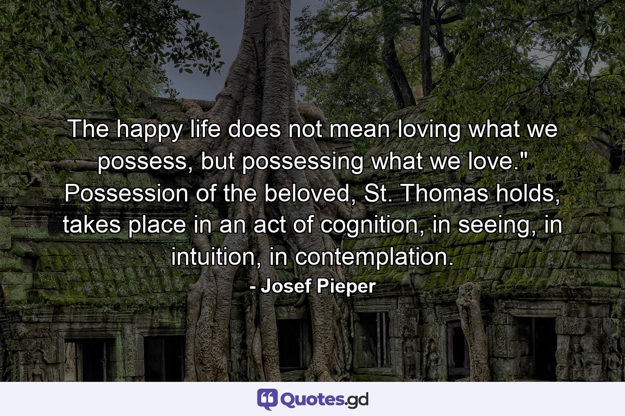 The happy life does not mean loving what we possess, but possessing what we love.