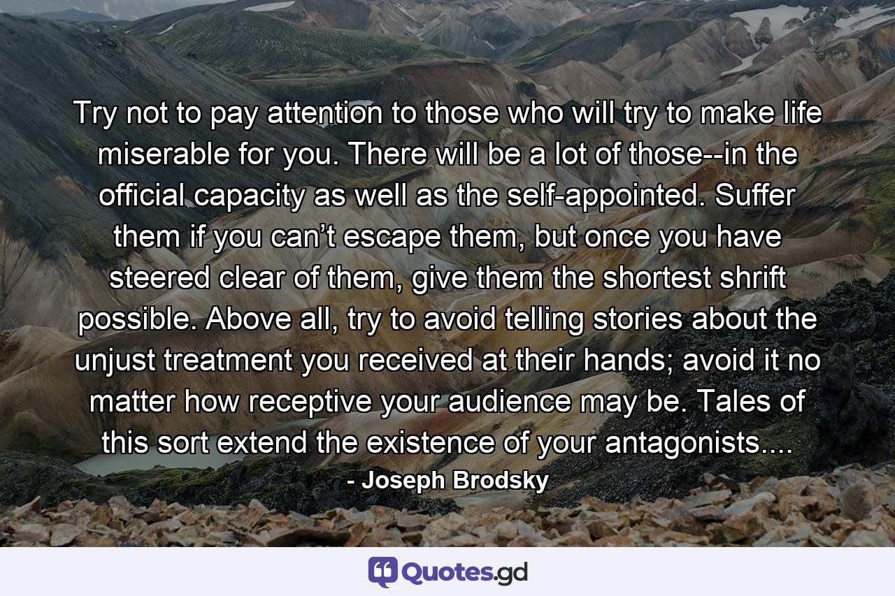 Try not to pay attention to those who will try to make life miserable for you. There will be a lot of those--in the official capacity as well as the self-appointed. Suffer them if you can’t escape them, but once you have steered clear of them, give them the shortest shrift possible. Above all, try to avoid telling stories about the unjust treatment you received at their hands; avoid it no matter how receptive your audience may be. Tales of this sort extend the existence of your antagonists.... - Quote by Joseph Brodsky