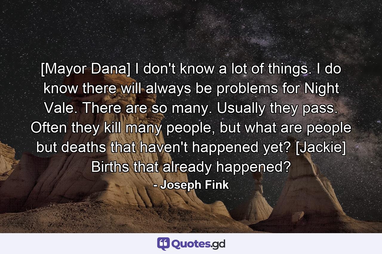 [Mayor Dana] I don't know a lot of things. I do know there will always be problems for Night Vale. There are so many. Usually they pass. Often they kill many people, but what are people but deaths that haven't happened yet? [Jackie] Births that already happened? - Quote by Joseph Fink