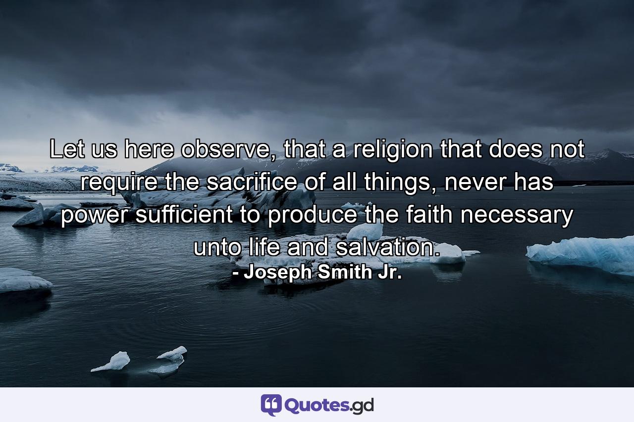 Let us here observe, that a religion that does not require the sacrifice of all things, never has power sufficient to produce the faith necessary unto life and salvation. - Quote by Joseph Smith Jr.