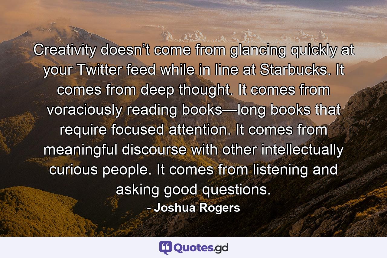 Creativity doesn’t come from glancing quickly at your Twitter feed while in line at Starbucks. It comes from deep thought. It comes from voraciously reading books—long books that require focused attention. It comes from meaningful discourse with other intellectually curious people. It comes from listening and asking good questions. - Quote by Joshua Rogers