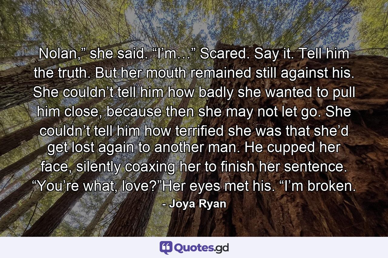 Nolan,” she said. “I’m…” Scared. Say it. Tell him the truth. But her mouth remained still against his. She couldn’t tell him how badly she wanted to pull him close, because then she may not let go. She couldn’t tell him how terrified she was that she’d get lost again to another man. He cupped her face, silently coaxing her to finish her sentence. “You’re what, love?”Her eyes met his. “I’m broken. - Quote by Joya Ryan