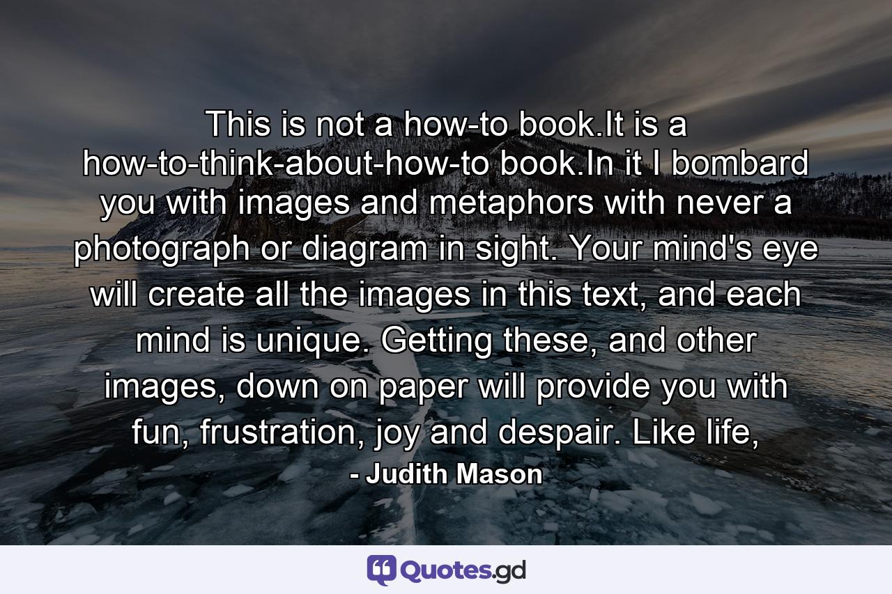 This is not a how-to book.It is a how-to-think-about-how-to book.In it I bombard you with images and metaphors with never a photograph or diagram in sight. Your mind's eye will create all the images in this text, and each mind is unique. Getting these, and other images, down on paper will provide you with fun, frustration, joy and despair. Like life, - Quote by Judith Mason