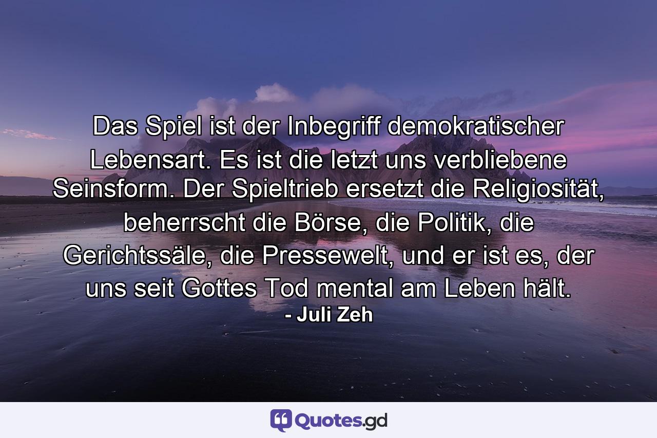 Das Spiel ist der Inbegriff demokratischer Lebensart. Es ist die letzt uns verbliebene Seinsform. Der Spieltrieb ersetzt die Religiosität, beherrscht die Börse, die Politik, die Gerichtssäle, die Pressewelt, und er ist es, der uns seit Gottes Tod mental am Leben hält. - Quote by Juli Zeh