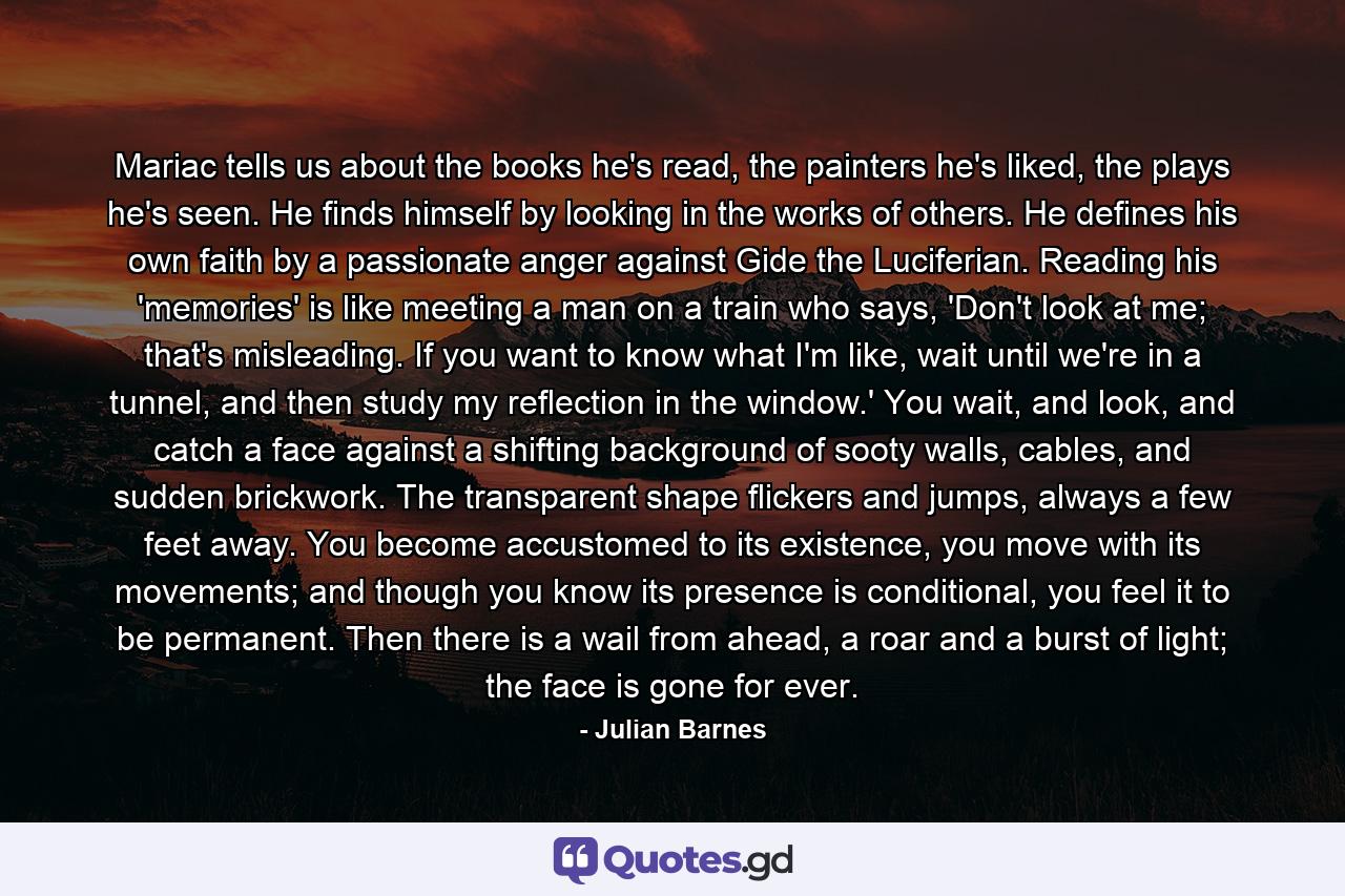 Mariac tells us about the books he's read, the painters he's liked, the plays he's seen. He finds himself by looking in the works of others. He defines his own faith by a passionate anger against Gide the Luciferian. Reading his 'memories' is like meeting a man on a train who says, 'Don't look at me; that's misleading. If you want to know what I'm like, wait until we're in a tunnel, and then study my reflection in the window.' You wait, and look, and catch a face against a shifting background of sooty walls, cables, and sudden brickwork. The transparent shape flickers and jumps, always a few feet away. You become accustomed to its existence, you move with its movements; and though you know its presence is conditional, you feel it to be permanent. Then there is a wail from ahead, a roar and a burst of light; the face is gone for ever. - Quote by Julian Barnes