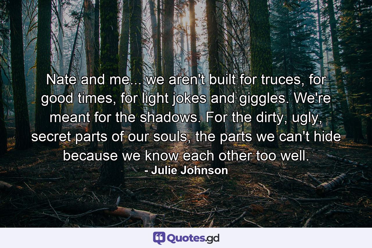 Nate and me... we aren't built for truces, for good times, for light jokes and giggles. We're meant for the shadows. For the dirty, ugly, secret parts of our souls, the parts we can't hide because we know each other too well. - Quote by Julie Johnson