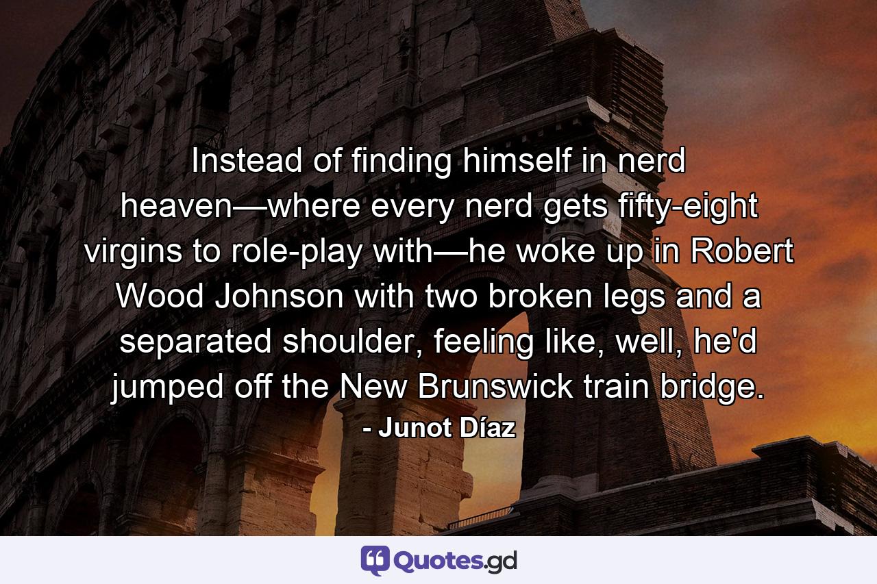 Instead of finding himself in nerd heaven—where every nerd gets fifty-eight virgins to role-play with—he woke up in Robert Wood Johnson with two broken legs and a separated shoulder, feeling like, well, he'd jumped off the New Brunswick train bridge. - Quote by Junot Díaz