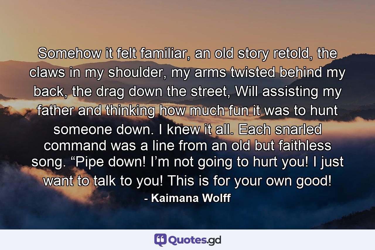 Somehow it felt familiar, an old story retold, the claws in my shoulder, my arms twisted behind my back, the drag down the street, Will assisting my father and thinking how much fun it was to hunt someone down. I knew it all. Each snarled command was a line from an old but faithless song. “Pipe down! I’m not going to hurt you! I just want to talk to you! This is for your own good! - Quote by Kaimana Wolff