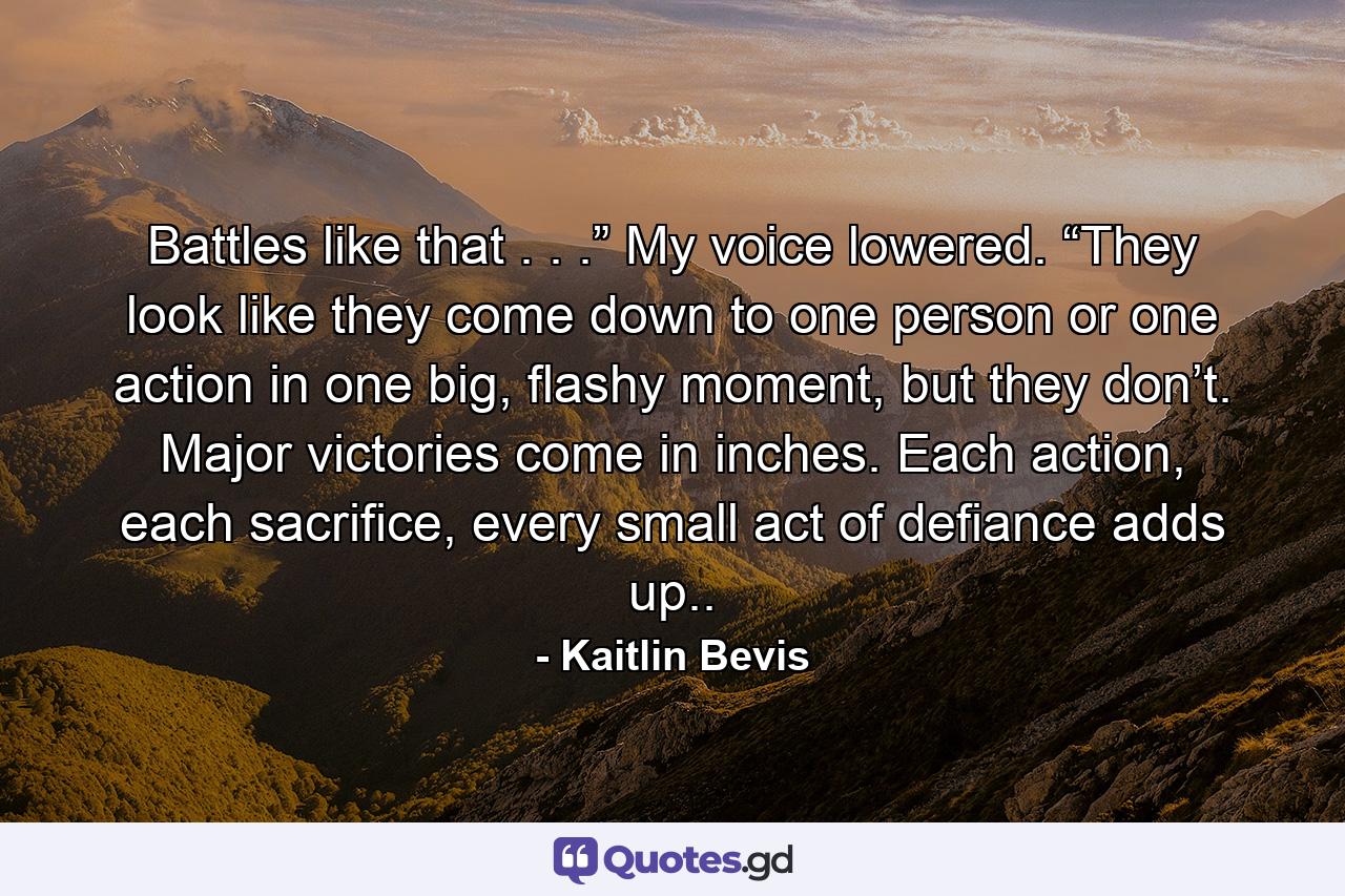 Battles like that . . .” My voice lowered. “They look like they come down to one person or one action in one big, flashy moment, but they don’t. Major victories come in inches. Each action, each sacrifice, every small act of defiance adds up.. - Quote by Kaitlin Bevis