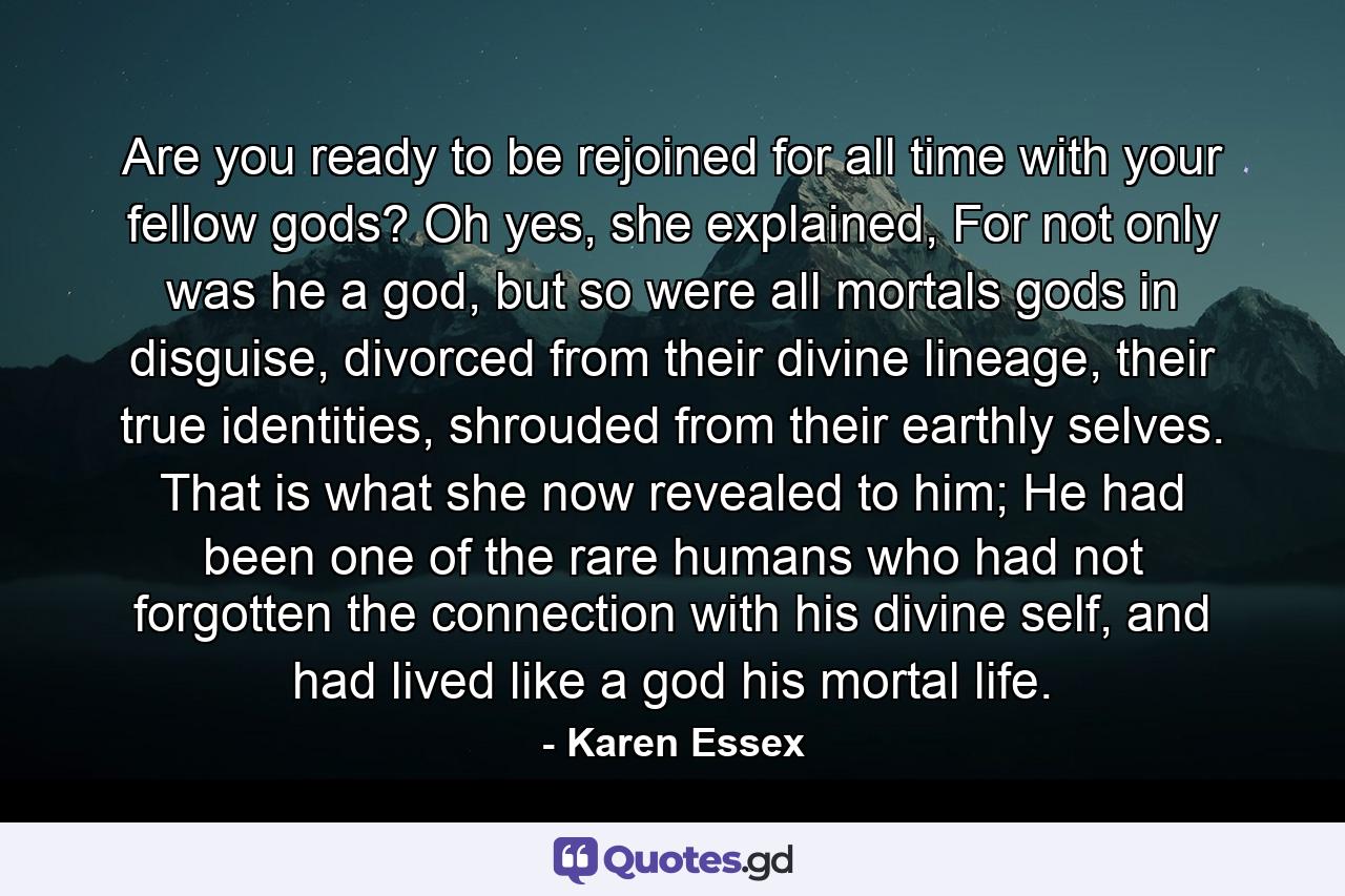 Are you ready to be rejoined for all time with your fellow gods? Oh yes, she explained, For not only was he a god, but so were all mortals gods in disguise, divorced from their divine lineage, their true identities, shrouded from their earthly selves. That is what she now revealed to him; He had been one of the rare humans who had not forgotten the connection with his divine self, and had lived like a god his mortal life. - Quote by Karen Essex