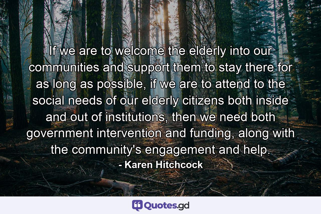 If we are to welcome the elderly into our communities and support them to stay there for as long as possible, if we are to attend to the social needs of our elderly citizens both inside and out of institutions, then we need both government intervention and funding, along with the community's engagement and help. - Quote by Karen Hitchcock