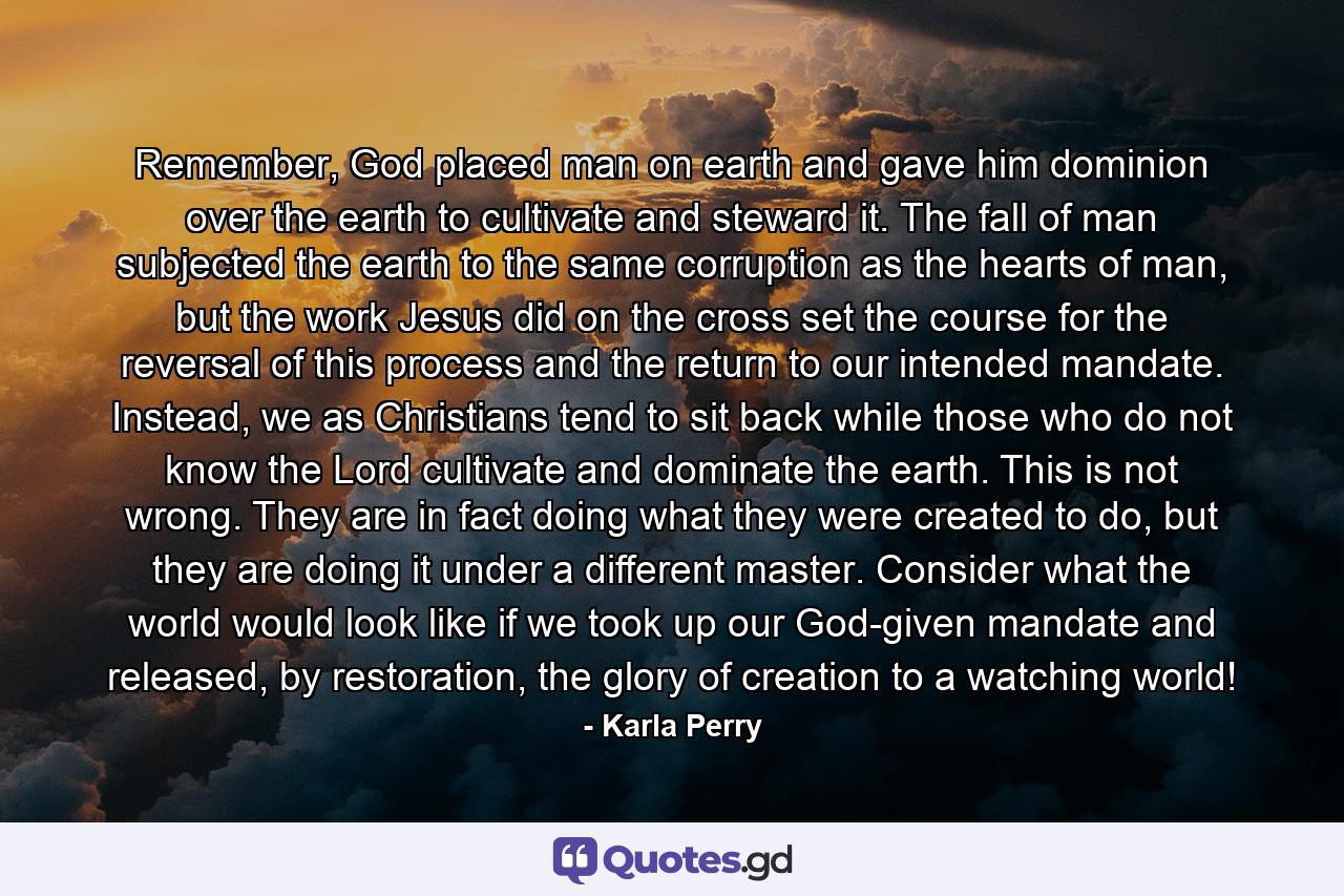 Remember, God placed man on earth and gave him dominion over the earth to cultivate and steward it. The fall of man subjected the earth to the same corruption as the hearts of man, but the work Jesus did on the cross set the course for the reversal of this process and the return to our intended mandate. Instead, we as Christians tend to sit back while those who do not know the Lord cultivate and dominate the earth. This is not wrong. They are in fact doing what they were created to do, but they are doing it under a different master. Consider what the world would look like if we took up our God-given mandate and released, by restoration, the glory of creation to a watching world! - Quote by Karla Perry