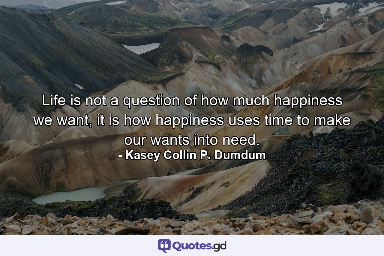 Life is not a question of how much happiness we want, it is how happiness uses time to make our wants into need. - Quote by Kasey Collin P. Dumdum