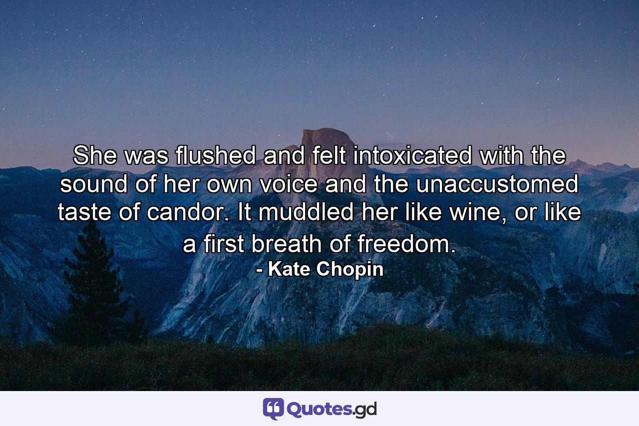 She was flushed and felt intoxicated with the sound of her own voice and the unaccustomed taste of candor. It muddled her like wine, or like a first breath of freedom. - Quote by Kate Chopin