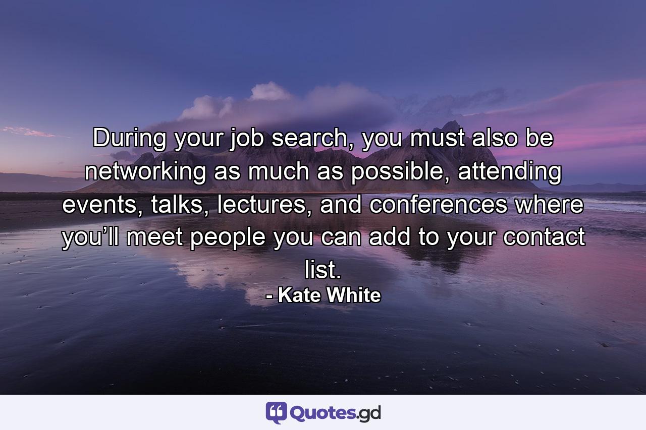 During your job search, you must also be networking as much as possible, attending events, talks, lectures, and conferences where you’ll meet people you can add to your contact list. - Quote by Kate White