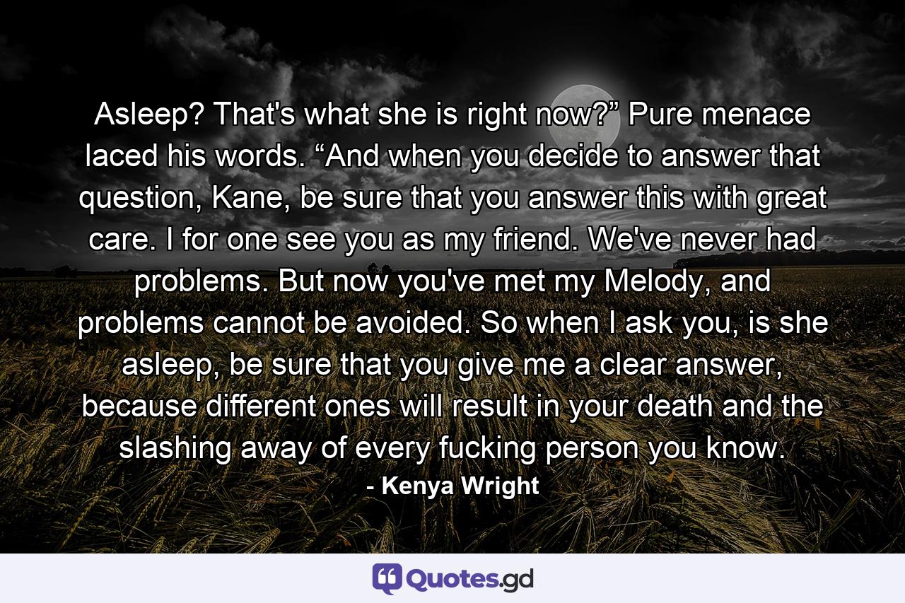 Asleep? That's what she is right now?” Pure menace laced his words. “And when you decide to answer that question, Kane, be sure that you answer this with great care. I for one see you as my friend. We've never had problems. But now you've met my Melody, and problems cannot be avoided. So when I ask you, is she asleep, be sure that you give me a clear answer, because different ones will result in your death and the slashing away of every fucking person you know. - Quote by Kenya Wright