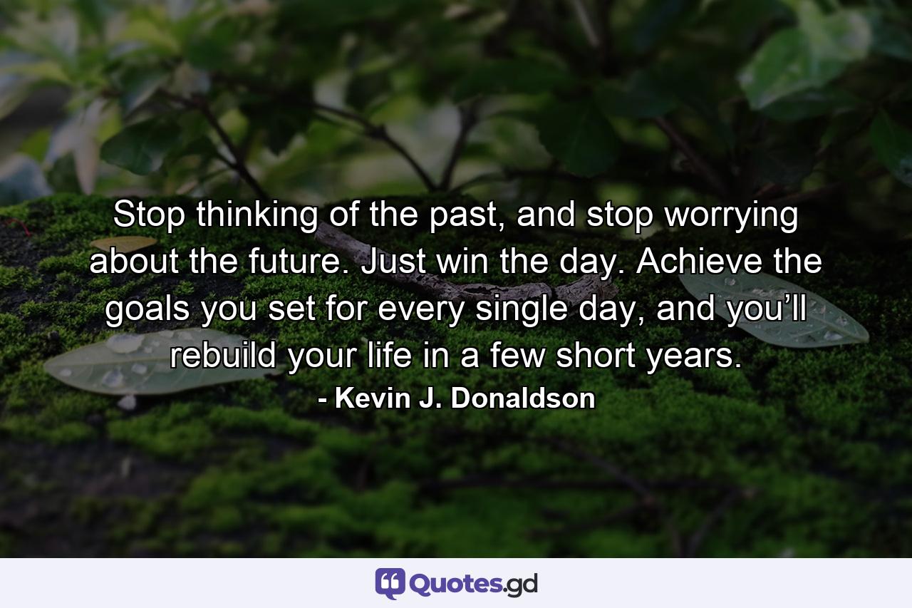 Stop thinking of the past, and stop worrying about the future. Just win the day. Achieve the goals you set for every single day, and you’ll rebuild your life in a few short years. - Quote by Kevin J. Donaldson